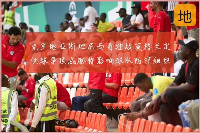 克罗地亚斯坦尼西奇迎战英格兰定位球争顶威胁将影响球队防守组织