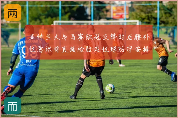 亚特兰大与马赛欧冠交锋时后腰补位意识将直接检验定位球防守安排